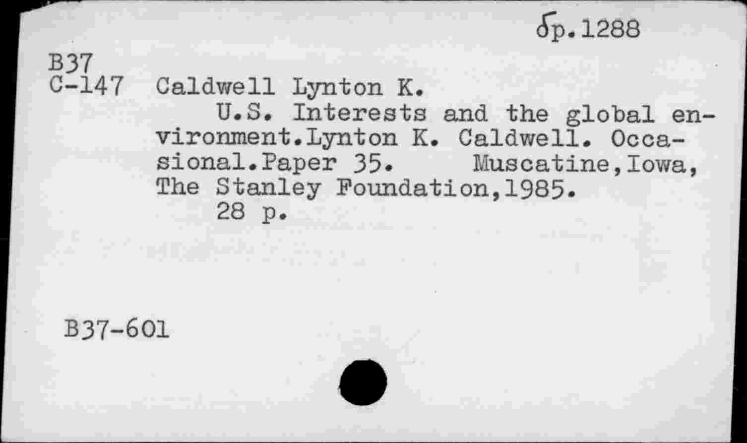 ﻿<Tp. 1288
B37
C-147 Caldwell Lynton K.
U.S. Interests and the global environment. Lynton K. Caldwell. Occasional. Paper 35. Muscatine,Iowa, The Stanley Foundation,1985.
28 p.
B37-6O1